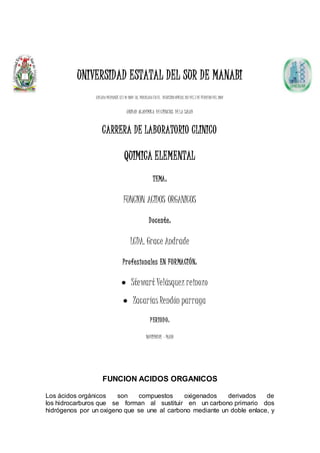 UNIVERSIDAD ESTATAL DEL SUR DE MANABI
CREADA MEDIANTE LEY Nº 2001-38, PUBLICADA EN EL REGISTRO OFICIAL 261 DEL 7 DE FEBRERO DEL 2001
UNIDAD ACADEMICA DECIENCIAS DELA SALUD
CARRERA DE LABORATORIO CLINICO
QUIMICA ELEMENTAL
TEMA:
FUNCION ACIDOS ORGANICOS
Docente:
LCDA. Grace Andrade
Profesionales EN FORMACIÓN:
 Stewart Velásquez reinozo
 Zacarías Rendón parraga
PERIODO:
NOVIEMBRE – MAYO
FUNCION ACIDOS ORGANICOS
Los ácidos orgánicos son compuestos oxigenados derivados de
los hidrocarburos que se forman al sustituir en un carbono primario dos
hidrógenos por un oxigeno que se une al carbono mediante un doble enlace, y
 