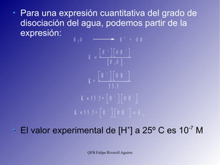 Para una expresión cuantitativa del grado de disociación del agua, podemos partir de la expresión: El valor experimental de [H + ] a 25º C es 10 -7  M 