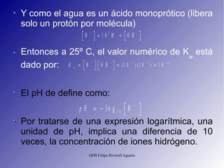 Y como el agua es un ácido monoprótico (libera solo un protón por molécula) Entonces a 25º C, el valor numérico de K w  está dado por: El pH de define como: Por tratarse de una expresión logarítmica, una unidad de pH, implica una diferencia de 10 veces, la concentración de iones hidrógeno. 