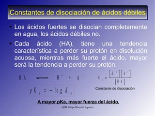 Constantes de disociación de ácidos débiles Los ácidos fuertes se disocian completamente en agua, los ácidos débiles no.  Cada ácido (HA), tiene una tendencia característica a perder su protón en disolución acuosa, mientras más fuerte el ácido, mayor será la tendencia a perder su protón. A mayor pKa, mayor fuerza del ácido. Constante de disociación 