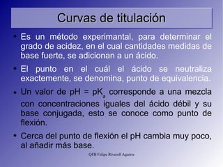 Curvas de titulación Es un método experimantal, para determinar el grado de acidez, en el cual cantidades medidas de base fuerte, se adicionan a un ácido.  El punto en el cuál el ácido se neutraliza exactemente, se denomina, punto de equivalencia. Un valor de pH = pK a  corresponde a una mezcla con concentraciones iguales del ácido débil y su base conjugada, esto se conoce como punto de flexión. Cerca del punto de flexión el pH cambia muy poco, al añadir más base. 