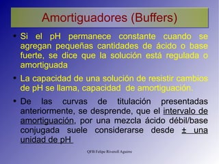 Amortiguadores (Buffers) Si el pH permanece constante cuando se agregan pequeñas cantidades de ácido o base fuerte, se dice que la solución está regulada o amortiguada La capacidad de una solución de resistir cambios de pH se llama, capacidad  de amortiguación. De las curvas de titulación presentadas anteriormente, se desprende, que el  intervalo de amortiguación , por una mezcla ácido débil/base conjugada suele considerarse desde  ±  una unidad de pH  
