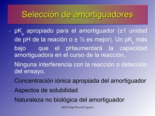 Selección de amortiguadores pK a  apropiado para el amortiguador ( ± 1 unidad de pH de la reación o  ±  ½ es mejor ). Un pK a  más bajo  que el pHaumentará la capacidad amortiguadora en el curso de la reacción. Ninguna interferencia con la reacción o detección del ensayo. Concentración iónica apropiada del amortiguador Aspectos de solubilidad Naturaleza no biológica del amortiguador 