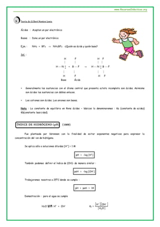 www.RecursosDidacticos.org
3. Teoría de Gilbert Newton Lewis
Ácidos : Aceptan un par electrónico
Bases : Dona un par electrónico
Ejm. : NH3 + BF3  NH3BF3 ¿Quién es ácido y quién base?
Sol. :
H F H F
   
H  N 
 + B  F  H  N 
 B  F
   
H F H F
Base Ácido
 Generalmente las sustancias con el átomo central que presenta octeto incompleto son ácidos. Asimismo
son ácidos las sustancias con dobles enlaces.
 Los cationes son ácidos. Los aniones son bases.
Nota : La constante de equilibrio en Rxns ácidos – básicos lo denominaremos : Ka (constante de acidez)
Kb(constante basicidad).
ÍNDICE DE HIDRÓGENO (pH) (1909)
Fue planteada por Sörensen con la finalidad de evitar exponentes negativos para expresar la
concentración del ion de hidrógeno.
Se aplica sólo a soluciones diluidas [H+
] < 1 M
pH = -log [H+
]
También podemos definir el índice de (OH)- de manera similar :
poH = -log [OH-
]
Trabajaremos nosotros a 25ºC donde se cumple :
pH + poH = 14
Demostración : para el agua se cumple
H2O H+
+ OH-
Kc =
  
 
O
H
OH
H
2


 