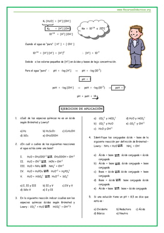 www.RecursosDidacticos.org
Kc [H2O] = [H+
] [OH-
]
Kw = [H+
] [OH-
] Kw = 10-14
a 25ºC
10-14
= [H+
] [OH-
]
Cuando el agua es “pura” [ H+
] = [ OH-
]
10-14
= [H+
] [H+
] = [H+
]2
 [H+
] = 10-7
Debido a los valores pequeños de [H+
] en ácidos y bases de baja concentración.
Para el agua “pura” : pH = -log [H+
]  pH = -log (10-7
)
pH = 7
poH = -log [OH-
]  poH = -log (10-7
)  poH = 7
pH + poH = 14
EJERCICIOS DE APLICACIÓN
1. ¿Cuál de las especies químicas no es un ácido
según Brönsted y Lowry?
a) H2 b) H2S2O7 c) C2H2OH
d) SO3 e) CH3COOH
2. ¿En cuál o cuáles de las siguientes reacciones
el agua actúa como una base?
I. H2O + CH3COO-1
CH3COOH + OH-1
II. H2O + CN-1
HCN + OH-1
III. H2O + NH3
1
4
NH
+ OH-1
IV. H2O + H3PO4 H3O+1
+ 1
4
2PO
H 
V. H2O + 1
4
HSO
H3O+1
+ 2
4
SO
a) I, II y III b) II y V c) IV y V
d) Sólo V e) I y II
3. En la siguiente reacción indicar ¿cuáles son las
especies químicas ácidas según Brönsted y
Lowry : 2
3
CO
+ H2O 1
3
HCO
+ OH-1
?
a) 2
3
CO
y 1
3
HCO
d) H2O y 1
3
HCO
b) 2
3
CO
y H2O e) 2
3
CO
y OH-1
c) H2O y OH-1
4. Identifique los conjugados ácido – base de la
siguiente reacción por definición de Brönsted –
Lowry : NH3 + H2O 
4
NH + OH-
a) Ácido + base ácido conjugada + ácido
conjugado
b) Ácido + base ácido conjugado + base
conjugada
c) Base + ácido ácido conjugado + base
conjugada
d) Base + ácido base conjugado ácido
conjugada
e) Ácido + base base + ácido conjugado
5. Si una solución tiene un pH = 8,5 se dice que
esta es :
a) Oxidante b) Reductora c) Ácida
d) Básica e) Neutra
 