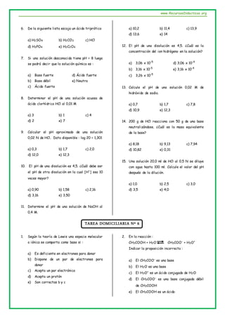 www.RecursosDidacticos.org
6. De la siguiente lista escoja un ácido triprótico
a) H2SO4 b) H2CO3 c) HCl
d) H3PO4 e) H2C2O4
7. Si una solución desconocida tiene pH = 8 luego
se podrá decir que la solución química es :
a) Base fuerte d) Ácido fuerte
b) Base débil e) Neutra
c) Ácido fuerte
8. Determinar el pH de una solución acuosa de
ácido clorhídrico HCl al 0,01 M
a) 3 b) 1 c) 4
d) 2 e) 7
9. Calcular el pH aproximado de una solución
0,02 N de HCl. Dato disponible : log 20 = 1,301
a) 0,3 b) 1,7 c) 2,0
d) 12,0 e) 12,3
10. El pH de una disolución es 4,5. ¿Cuál debe ser
el pH de otra disolución en la cual [H+
] sea 10
veces mayor?
a) 0,90 b) 1,58 c) 2,16
d) 3,16 e) 3,50
11. Determine el pH de una solución de NaOH al
0,4 M.
a) 10,2 b) 11,4 c) 13,9
d) 13,6 e) 14
12. El pH de una disolución es 4,5. ¿Cuál es la
concentración del ion hidrógeno en la solución?
a) 3,06 x 10-5
d) 3,06 x 10-4
b) 3,16 x 10-5
e) 3,16 x 10-4
c) 3,26 x 10-5
13. Calcule el pH de una solución 0,02 M de
hidróxido de sodio.
a) 0,7 b) 1,7 c) 7,8
d) 10,9 e) 12,3
14. 200 g de HCl reacciona con 50 g de una base
neutralizándose. ¿Cuál es la masa equivalente
de la base?
a) 8,18 b) 9,13 c) 7,94
d) 10,82 e) 0,31
15. Una solución 20,0 ml de HCl al 0,5 N se diluye
con agua hasta 100 ml. Calcule el valor del pH
después de la dilución.
a) 1,0 b) 2,5 c) 3,0
d) 3,5 e) 4,0
TAREA DOMICILIARIA Nº 6
1. Según la teoría de Lewis una especie molecular
o iónica se comporta como base si :
a) Es deficiente en electrones para donar
b) Dispone de un par de electrones para
donar
c) Acepta un par electrónico
d) Acepta un protón
e) Son correctas b y c
2. En la reacción :
CH3COOH + H2O CH3COO-
+ H3O+
Indicar la proposición incorrecta :
a) El CH3COO-
es una base
b) El H2O es una base
c) El H3O+
es un ácido conjugado de H2O
d) El CH3COO-
es una base conjugada débil
de CH3COOH
e) El CH3COOH es un ácido
 