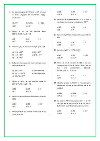 3. La base conjugada del HCl es el ion Cl-
así como
el ácido conjugado del bicarbonato 
3
HCO .
¿Cuál será?
a) 2
3
CO
b) H2CO3 c) 
3
HCO
d) Cl-
e) HCl
4. Hallar el pH de una solución donde
[OH-
] = 0,016 ; log 2 = 0,3
a) 1 b) 12 c) 3
d) 0,1 e) N.A.
5. Hallar la [H+
] en una solución de pH igual a 6,5
a) 3,16 x 10-6
d) 3,3 x 10-7
b) 3,13 x 10-7
e) 3,43 x 10-7
c) 3,16 x 10-7
6. Determine la proposición incorrecta para una
solución de pH = 4
a) [H+
] = 10-4
d) Solución ácida
b) [H+
] > [OH-1
] e) Solución alcaina
c) [OH+
] = 10-10
7. Hallar el pOH de una solución donde la
[OH-] = 0,016 ; log 2 = 0,3
a) 1,6 b) 1,8 c) 2
d) 3 e) N.A.
8. Hallar el pH de una solución acuosa 0,05 M de
KOH
a) 2,3 b) 0,7 c) 11,7
d) 2,7 e) N.A.
9. Hallar pOH de una solución acuosa 0,08 M de
ácido sulfúrico
a) 1,5 b) 3,7 c) 10,7
d) 12,2 e) N.A.
10. Hallar pH de un medio neutro a -2ºC, si la Kw a
esa temperatura es aproximadamente 10-22
.
a) 22 b) 20 c) 14
d) 11 e) 7
11. Calcular el pOH de una solución acuosa 0,01 de
HCl.
a) 10 b) 9 c) 11
d) 13 e) 12
12. Calcular el pOH si : [H+
] = 0,003
a) 4,5 b) 3,3 c) 8,89
d) 11,47 e) 14,7
13. Hallar el pH de solución de 100 ml con una
concentración 0,1 N de NaOH, asumir que la
base esta completamente disociada.
P.A.(Na = 23, O = 16, H = 1)
a) 1 b) 12 c) 3
d) 4,8 e) N.A.
14. ¿Cuántos gramos de NaOH se requieren para
neutralizar 120 ml de una solución 0,4 M de
H2SO4?
a) 3,84 b) 3,94 c) 4,12
d) 4,32 e) N.A.
15. Se mezclan 400 ml de una solución 4 N de HCl
con 600 ml de una solución 3 M de NaOH.
Determinar el pOH de la solución resultante.
a) 0,7 b) 8,3 c) 12,7
d) 13,7 e) N.A.
 