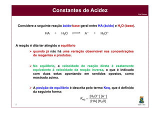 DQOI - UFC
Prof. Nunes
Constantes de Acidez
13
Considere a seguinte reação ácido-base geral entre HA (ácido) e H2O (base).
A reação é dita ter atingido o equilíbrio
 quando já não há uma variação observável nas concentrações
de reagentes e produtos.
 A posição de equilíbrio é descrita pelo termo Keq, que é definido
da seguinte forma:
 No equilíbrio, a velocidade de reação direta é exatamente
equivalente à velocidade da reação inversa, o que é indicado
com duas setas apontando em sentidos opostos, como
mostrado acima.
 