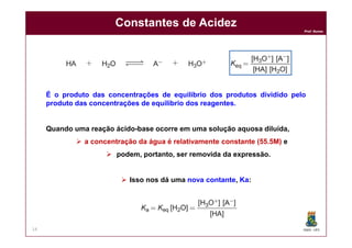 DQOI - UFC
Prof. Nunes
Constantes de Acidez
14
É o produto das concentrações de equilíbrio dos produtos dividido pelo
produto das concentrações de equilíbrio dos reagentes.
Quando uma reação ácido-base ocorre em uma solução aquosa diluída,
 a concentração da água é relativamente constante (55.5M) e
 podem, portanto, ser removida da expressão.
 Isso nos dá uma nova contante, Ka:
 