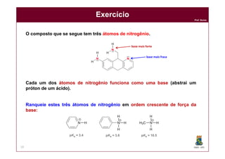 DQOI - UFC
Prof. Nunes
Exercício
19
O composto que se segue tem três átomos de nitrogênio.
Cada um dos átomos de nitrogênio funciona como uma base (abstrai um
próton de um ácido).
Ranqueie estes três átomos de nitrogênio em ordem crescente de força da
base:
base mais forte
base mais fraca
 