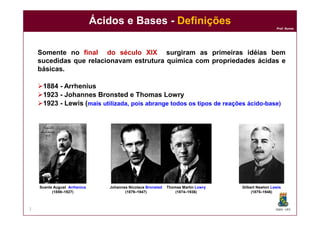 DQOI - UFC
Prof. Nunes
Ácidos e Bases - Definições
2
Somente no final do século XIX surgiram as primeiras idéias bem
sucedidas que relacionavam estrutura química com propriedades ácidas e
básicas.
1884 - Arrhenius
1923 - Johannes Bronsted e Thomas Lowry
1923 - Lewis (mais utilizada, pois abrange todos os tipos de reações ácido-base)
Svante August Arrhenius
(1859–1927)
Johannes Nicolaus Bronsted
(1879–1947)
Thomas Martin Lowry
(1874–1936)
Gilbert Newton Lewis
(1875–1946)
 