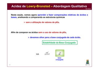 DQOI - UFC
Prof. Nunes
Acidez de Lowry-Bronsted – Abordagem Qualitativa
25
Nesta seção, vamos agora aprender a fazer comparações relativas de ácidos e
bases, analisando e comparando as estruturas químicas
 sem a utilização de valores de pKa.
Afim de comparar os ácidos sem o uso de valores de pKa,
 devemos olhar para a base conjugada de cada ácido.
base
conjugada
Estabilidade da Base Conjugada
 
