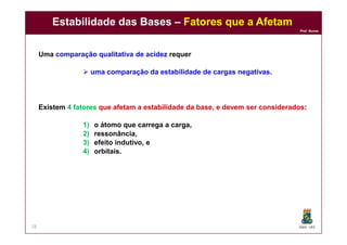 DQOI - UFC
Prof. Nunes
Estabilidade das Bases – Fatores que a Afetam
28
Uma comparação qualitativa de acidez requer
 uma comparação da estabilidade de cargas negativas.
Existem 4 fatores que afetam a estabilidade da base, e devem ser considerados:
1) o átomo que carrega a carga,
2) ressonância,
3) efeito indutivo, e
4) orbitais.
 