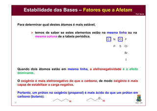 DQOI - UFC
Prof. Nunes
Estabilidade das Bases – Fatores que a Afetam
30
Quando dois átomos estão em mesma linha, a eletronegatividade é o efeito
dominante.
O oxigênio é mais eletronegativo do que o carbono, de modo oxigênio é mais
capaz de estabilizar a carga negativa.
Portanto, um próton no oxigênio (propanol) é mais ácido do que um próton em
carbono (butano).
Para determinar qual destes átomos é mais estável,
 temos de saber se estes elementos estão na mesma linha ou na
mesma coluna de a tabela periódica.
 