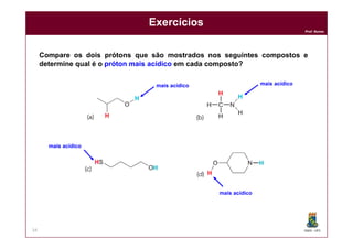 DQOI - UFC
Prof. Nunes
Exercícios
34
Compare os dois prótons que são mostrados nos seguintes compostos e
determine qual é o próton mais acídico em cada composto?
mais acídico mais acídico
mais acídico
mais acídico
 