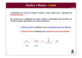 DQOI - UFC
Prof. Nunes
Ácidos e Bases - Lewis
47
A definição de Lewis de ácidos e bases é mais ampla que a definição de
Bronsted-Lowry.
De acordo com a definição de Lewis, acidez e basicidade são descritas em
termos de pares de elétrons, ao invés de protons.
 Ácido de Lewis é definido como um aceptor de par de elétrons.
 Base de Lewis é definida como um doador de par de elétrons.
ácidobase
 