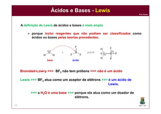 DQOI - UFC
Prof. Nunes
Ácidos e Bases - Lewis
48
A definição de Lewis de ácidos e bases é mais ampla
 porque inclui reagentes que não podiam ser classificados como
ácidos ou bases pelas teorias precedentes.
ácidobase
Bronsted-Lowry >>> BF3 não tem prótons >>> não é um ácido
Lewis >>> BF3 atua como um aceptor de elétrons >>> é um ácido de
Lewis.
>>> a H2O é uma base >>> porque ela atua como um doador de
elétrons.
 
