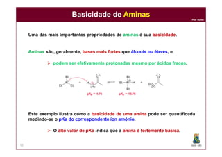 DQOI - UFC
Prof. Nunes
Basicidade de Aminas
52
Uma das mais importantes propriedades de aminas é sua basicidade.
Aminas são, geralmente, bases mais fortes que álcoois ou éteres, e
 podem ser efetivamente protonadas mesmo por ácidos fracos.
Este exemplo ilustra como a basicidade de uma amina pode ser quantificada
medindo-se o pKa do correspondente íon amônio.
 O alto valor de pKa indica que a amina é fortemente básica.
 