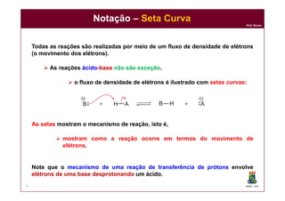 DQOI - UFC
Prof. Nunes
Notação – Seta Curva
6
Todas as reações são realizadas por meio de um fluxo de densidade de elétrons
(o movimento dos elétrons).
 As reações ácido-base não são exceção.
 o fluxo de densidade de elétrons é ilustrado com setas curvas:
As setas mostram o mecanismo de reação, isto é,
 mostram como a reação ocorre em termos do movimento de
elétrons.
Note que o mecanismo de uma reação de transferência de prótons envolve
elétrons de uma base desprotonando um ácido.
 