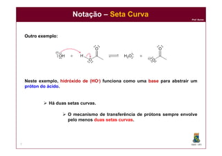 DQOI - UFC
Prof. Nunes
Notação – Seta Curva
7
Outro exemplo:
Neste exemplo, hidróxido de (HO-) funciona como uma base para abstrair um
próton do ácido.
 Há duas setas curvas.
 O mecanismo de transferência de prótons sempre envolve
pelo menos duas setas curvas.
 