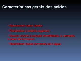Características gerais dos ácidos Apresentam sabor azedo; Desidratam a matéria orgânica; Deixam incolor a solução fenolftaleína, e vermelho o papel de tornassol; Neutralizam bases formando sal e água; 
