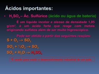 Ácidos importantes: H 2 SO 4  – Ác. Sulfúrico  (ácido ou água de bateria) É um líquido incolor e oleoso de densidade 1,85 g/cm 3 , é um ácido forte que reage com metais originando sulfatos além de ser muito higroscópico. Pode ser obtido a partir das seguintes reações: S + O 2     SO 2 SO 2  +  ½O 2     SO 3 SO 3  +  H 2 O      H 2 SO 4 *É usado para medir o desenvolvimento industrial de um país. 
