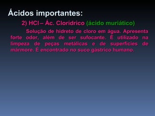 2) HCl   – Ác. Clorídrico  (ácido muriático) Solução de hidreto de cloro em água. Apresenta forte odor, além de ser sufocante. É utilizado na limpeza de peças metálicas e de superfícies de mármore. É encontrado no suco gástrico humano. Ácidos importantes: 