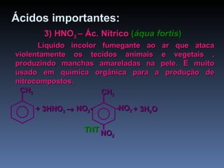 3) HNO 3  – Ác. Nítrico   ( áqua fortis ) Líquido incolor fumegante ao ar que ataca violentamente os tecidos animais e vegetais , produzindo manchas amareladas na pele. É muito usado em química orgânica para a produção de nitrocompostos. Ácidos importantes: + 3HNO 3   + 3H 2 O   TNT CH 3 -NO 2 CH 3 NO 2 - NO 2 