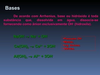 Bases   De acordo com Arrhenius, base ou hidróxido é toda substância que, dissolvida em água, dissocia-se fornecendo como ânion exclusivamente OH -  (hidroxila). NaOH    Na +  + OH -   Ca(OH) 2     Ca 2+  + 2OH -   Al(OH) 3     Al 3+  + 3OH -   Possuem OH -  Metais; Lig. Iônicas; Sólidas. 