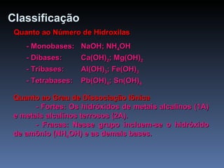 Classificação   Quanto ao Número de Hidroxilas - Monobases:  NaOH; NH 4 OH - Dibases:  Ca(OH) 2 ; Mg(OH) 2 - Tribases:  Al(OH) 3 ; Fe(OH) 3 - Tetrabases:  Pb(OH) 4 ; Sn(OH) 4 Quanto ao Grau de Dissociação Iônica - Fortes: Os hidróxidos de metais alcalinos (1A) e metais alcalinos terrosos (2A). - Fracas: Nesse grupo incluem-se o hidróxido de amônio (NH 4 OH) e as demais bases. 