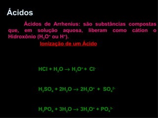 Ácidos   Ácidos de Arrhenius: são substâncias compostas que, em solução aquosa, liberam como cátion o Hidroxônio (H 3 O +  ou H + ). Ionização de um Ácido   HCl + H 2 O    H 3 O +  +   Cl - H 2 SO 4  + 2H 2 O    2H 3 O +  +  SO 4 2- H 3 PO 4  + 3H 2 O    3H 3 O +  + PO 4 3- 