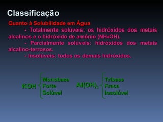 Classificação   Quanto à Solubilidade em Água - Totalmente solúveis: os hidróxidos dos metais alcalinos e o hidróxido de amônio (NH 4 OH). - Parcialmente solúveis: hidróxidos dos metais alcalino-terrosos. - Insolúveis: todos os demais hidróxidos. KOH Monobase Forte Solúvel  Al(OH) 3 Tribase Fraca Insolúvel  