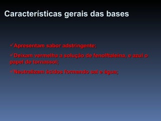 Características   gerais   das   bases Apresentam sabor adstringente; Deixam vermelha a solução de fenolftaleína, e azul o papel de tornassol; Neutralizam ácidos formando sal e água; 