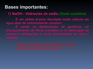 1) NaOH   – Hidróxido de sódio   ( Soda caústica ) É um sólido branco floculado muito solúvel em água além de extremamente caústico. É usado na desidratação de gorduras, no branqueamento de fibras (celulose) e na fabricação de sabões e detergentes e como desentupidor de ralos e esgotos. *Sabões e detergentes são chamados de agentes tensoativos e possuem caráter básico. Bases   importantes: 