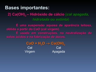2) Ca(OH) 2  – Hidróxido de cálcio   ( cal apagada, hidratada ou extinta ) É uma suspensão aquosa de aparência leitosa, obtida a partir do CaO (cal virgem). É usada em construções, na neutralização de solos ácidos e na fabricação de doces. Bases   importantes: CaO +  H 2 O     Ca(OH) 2 Cal Virgem Cal Apagada 