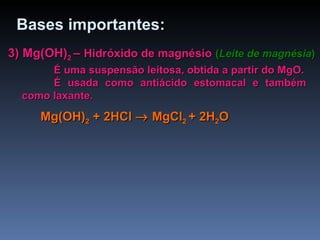 3) Mg(OH) 2  –  Hidróxido de magnésio   ( Leite de magnésia ) É uma suspensão leitosa, obtida a partir do MgO. É usada como antiácido estomacal e também como laxante. Bases importantes: Mg(OH) 2  + 2 HCl     MgCl 2  + 2H 2 O 
