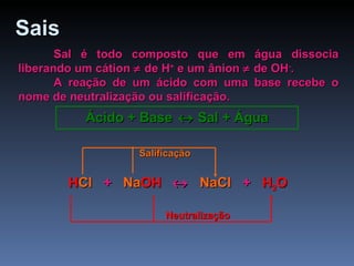Sais   Sal é todo composto que em água dissocia liberando um cátion    de H +  e um ânion    de OH - . A reação de um ácido com uma base recebe o nome de neutralização ou salificação. Ácido + Base    Sal + Água HCl  +  NaOH     NaCl  +  H 2 O H Cl   +  Na OH      NaCl   +  H 2 O Neutralização Salificação 