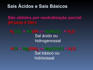 Sais Ácidos e Sais Básicos São obtidos por neutralização parcial  (H + ioniz  ≠  OH - ) : H 2 CO 3  + NaOH      +  H 2 O  H 2 CO 3  + Na OH      NaHCO 3   H 2 CO 3  +  Na OH      HCl + Mg(OH) 2     +  H 2 O  H Cl + Mg (OH) 2      Mg(OH)Cl   H Cl  +  Mg (OH) 2      Sal ácido ou hidrogenossal Sal básico ou hidróxissal 