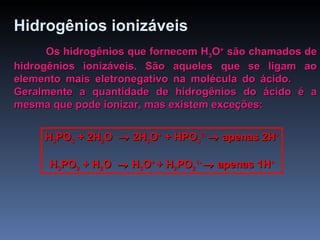 Hidrogênios ionizáveis   Os hidrogênios que fornecem H 3 O +  são chamados de hidrogênios ionizáveis. São aqueles que se ligam ao elemento mais eletronegativo na molécula do ácido.  Geralmente a quantidade de hidrogênios do ácido é a mesma que pode ionizar, mas existem exceções: H 3 PO 3  + 2H 2 O    2H 3 O +  + HPO 3 2-    apenas 2H + H 3 PO 2  + H 2 O    H 3 O +  + H 2 PO 2 1-    apenas 1H + 