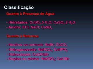 Classificação Quanto à Presença de Água - Hidratados: CuSO 4 .5 H 2 O; CaSO 4 .2 H 2 O - Anidro: KCl; NaCl; CaSO 4 Quanto à Natureza - Neutros ou normais: NaBr; CaCO 3 - Hidrogenossais: NaHCO 3 ; CaHPO 4 - Hidroxissais: Ca(OH)Br - Duplos ou mistos: NaKSO 4 ; CaClBr 