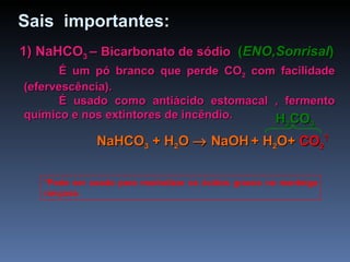 1) NaHCO 3  –  Bicarbonato de sódio   ( ENO,Sonrisal ) É um pó branco que perde CO 2  com facilidade (efervescência). É usado como antiácido estomacal , fermento químico e nos extintores de incêndio. *Pode ser usado para neutralizar os ácidos graxos na manteiga rançosa. Sais  importantes: NaHCO 3  +  H 2 O     NaOH   + H 2 O+  CO 2  H 2 CO 3 