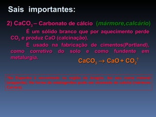 2) CaCO 3  –  Carbonato de cálcio   ( mármore,calcário ) É um sólido branco que por aquecimento perde CO 2  e produz CaO (calcinação). É usado na fabricação de cimentos(Portland), como corretivo do solo e como fundente em metalurgia. *Na Espanha é encontrado na região de Aragón, daí seu nome mineral (aragonita). Na forma de estalagmites pode ser chamado de calcita (mármore Carrara). Sais  importantes: CaCO 3     CaO   + CO 2  