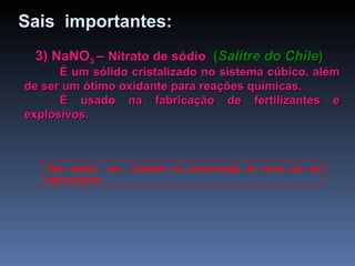 3) NaNO 3  –  Nitrato de sódio   ( Salitre do Chile ) É um sólido cristalizado no sistema cúbico, além de ser um ótimo oxidante para reações químicas. É usado na fabricação de fertilizantes e explosivos. *Nos Andes  era  utilizado na conservação da carne por ser higroscópico. Sais  importantes: 