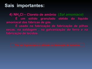 4) NH 4 Cl   –  Cloreto de amônio   ( Sal amoníaco ) É um sólido granulado obtido do líquido amoniacal das fábricas de gás. É usado na fabricação de fabricação de pilhas secas, na soldagem , na galvanização do ferro e na fabricação de tecidos. *Por ser higroscópico é utilizado na fabricação de bolachas. Sais  importantes: 