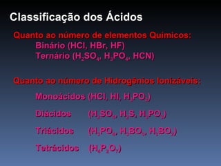 Classificação dos   Ácidos Quanto ao número de elementos Químicos: Binário (HCl, HBr, HF) Ternário (H 2 SO 4 , H 3 PO 4 , HCN) Quanto ao número de Hidrogênios Ionizáveis: Monoácidos (HCl, HI, H 3 PO 2 ) Diácidos  (H 2 SO 4 , H 2 S, H 3 PO 3 )  Triácidos  (H 3 PO 4 , H 3 BO 3 , H 3 BO 2 ) Tetrácidos  (H 4 P 2 O 7 ) 