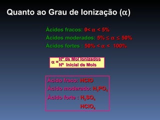 Quanto ao Grau de Ionização (  ) Ácidos fracos:  0<    < 5% Ácidos moderados:  5%       50% Ácidos fortes :  50% <    <   100% Nº de Mol Ionizados    =  Nº  Inicial de Mols Ácido fraco:  HClO Ácido moderado:  H 3 PO 4 Ácido forte :  H 2 SO 4   HClO 4 