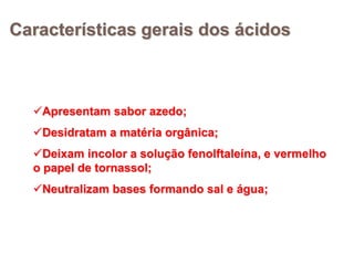Características gerais dos ácidos



  Apresentam sabor azedo;
  Desidratam a matéria orgânica;
  Deixam incolor a solução fenolftaleína, e vermelho
  o papel de tornassol;
  Neutralizam bases formando sal e água;
 