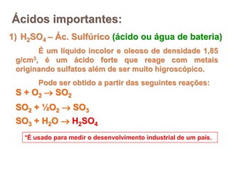 Ácidos importantes:
1) H2SO4 – Ác. Sulfúrico (ácido ou água de bateria)
       É um líquido incolor e oleoso de densidade 1,85
 g/cm3, é um ácido forte que reage com metais
 originando sulfatos além de ser muito higroscópico.
       Pode ser obtido a partir das seguintes reações:
 S + O2  SO2
 SO2 + ½O2  SO3
 SO3 + H2O  H2SO4
   *É usado para medir o desenvolvimento industrial de um país.
 