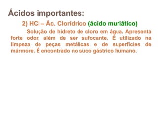 Ácidos importantes:
    2) HCl – Ác. Clorídrico (ácido muriático)
      Solução de hidreto de cloro em água. Apresenta
forte odor, além de ser sufocante. É utilizado na
limpeza de peças metálicas e de superfícies de
mármore. É encontrado no suco gástrico humano.
 
