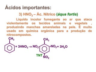 Ácidos importantes:
      3) HNO3 – Ác. Nítrico (áqua fortis)
      Líquido incolor fumegante ao ar que ataca
violentamente os tecidos animais e vegetais ,
produzindo manchas amareladas na pele. É muito
usado em química orgânica para a produção de
nitrocompostos.
 CH3                  CH3

    + 3HNO3  NO2-          -NO2 + 3H2O

                TNT
                      NO2
 